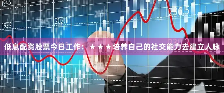 低息配资股票今日工作：★★★培养自己的社交能力去建立人脉