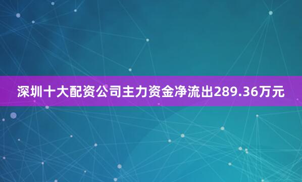 深圳十大配资公司主力资金净流出289.36万元