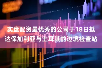 实盘配资最优秀的公司于18日抵达保加利亚与土耳其的边境检查站