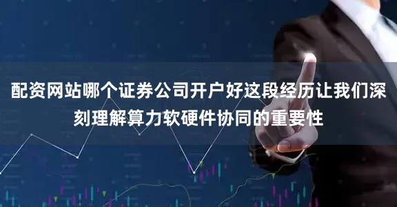 配资网站哪个证券公司开户好这段经历让我们深刻理解算力软硬件协同的重要性
